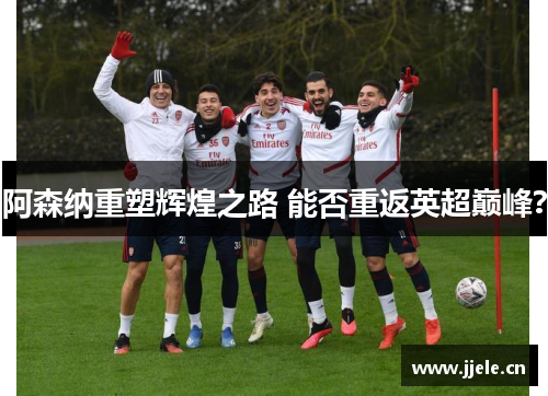阿森纳重塑辉煌之路 能否重返英超巅峰？